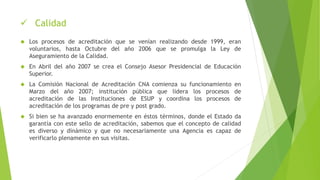  Calidad
 Los procesos de acreditación que se venían realizando desde 1999, eran
voluntarios, hasta Octubre del año 2006 que se promulga la Ley de
Aseguramiento de la Calidad.
 En Abril del año 2007 se crea el Consejo Asesor Presidencial de Educación
Superior.
 La Comisión Nacional de Acreditación CNA comienza su funcionamiento en
Marzo del año 2007; institución pública que lidera los procesos de
acreditación de las Instituciones de ESUP y coordina los procesos de
acreditación de los programas de pre y post grado.
 Si bien se ha avanzado enormemente en éstos términos, donde el Estado da
garantía con este sello de acreditación, sabemos que el concepto de calidad
es diverso y dinámico y que no necesariamente una Agencia es capaz de
verificarlo plenamente en sus visitas.
 