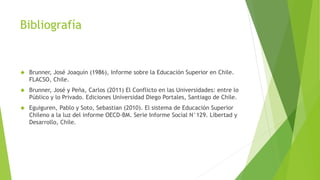 Bibliografía
 Brunner, José Joaquín (1986), Informe sobre la Educación Superior en Chile.
FLACSO, Chile.
 Brunner, José y Peña, Carlos (2011) El Conflicto en las Universidades: entre lo
Público y lo Privado. Ediciones Universidad Diego Portales, Santiago de Chile.
 Eguiguren, Pablo y Soto, Sebastian (2010). El sistema de Educación Superior
Chileno a la luz del informe OECD-BM. Serie Informe Social N°129. Libertad y
Desarrollo, Chile.
 