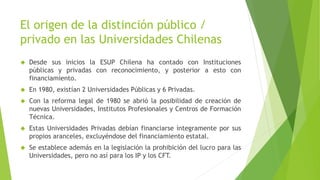 El origen de la distinción público /
privado en las Universidades Chilenas
 Desde sus inicios la ESUP Chilena ha contado con Instituciones
públicas y privadas con reconocimiento, y posterior a esto con
financiamiento.
 En 1980, existían 2 Universidades Públicas y 6 Privadas.
 Con la reforma legal de 1980 se abrió la posibilidad de creación de
nuevas Universidades, Institutos Profesionales y Centros de Formación
Técnica.
 Estas Universidades Privadas debían financiarse íntegramente por sus
propios aranceles, excluyéndose del financiamiento estatal.
 Se establece además en la legislación la prohibición del lucro para las
Universidades, pero no así para los IP y los CFT.
 