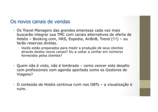 Os novos canais de vendas
•  Os Travel Managers das grandes empresas cada vez mais
buscarão integrar sua TMC com canais alternativos de oferta de
Hotéis – Booking.com, HRS, Expedia, AirBnB, Trend (!!!) – ou
farão reservas diretas.
•  Vocês estão preparados para medir a produção de seus clientes
através destes novos canais? Ou a voltar a confiar em números
fornecidos pelos clientes?
•  Quem não é visto, não é lembrado – como vencer este desafio
com profissionais com agenda apertada como os Gestores de
Viagens?
•  O conteúdo de Hotéis continua ruim nos OBTs – a visualização é
ruim.
 