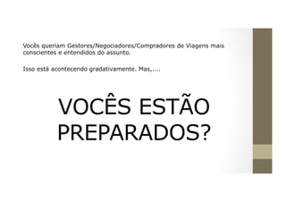 Vocês queriam Gestores/Negociadores/Compradores de Viagens mais
conscientes e entendidos do assunto.
Isso está acontecendo gradativamente. Mas,....
VOCÊS ESTÃO
PREPARADOS?
	
 