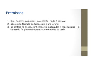 Premissas
1.  Sim, há itens polêmicos; no entanto, nada é pessoal.
2.  Não existe fórmula perfeita, este é um forum;
3.  Na plateia há leigos, conhecedores moderados e especialistas – o
conteúdo foi preparado pensando em todos os perfis.
 