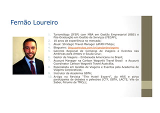 1.  Turismólogo (IFSP) com MBA em Gestão Empresarial (BBS) e
Pós-Graduação em Gestão de Serviços (FECAP);
2.  10 anos de experiência no mercado;
3.  Atual: Strategic Travel Manager LATAM Philips;
4.  Blogueiro: blog.panrotas.com.br/gestordeviagens
5.  Gerente Regional de Compras de Viagens e Eventos nas
Américas para Ambev e Souza Cruz;
6.  Gestor de Viagens - Embaixada Americana no Brasil;
7.  Account Manager na Carlson Wagonlit Travel Brasil e Account
Coordinator Carlson Wagonlit Travel Austrália;
8.  Especialista em Gestão de Viagens e Eventos pela Academia de
Viagens Corporativas;
9.  Instrutor da Academia GBTA;
10.  Artigo na Revista “The Hotel Expert”, da HRS e ativo
participante de debates e palestras (CTF, GBTA, LACTE, Vila do
Saber, Fórums de TMCs);
Fernão Loureiro
 