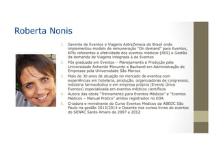 1.  Gerente de Eventos e Viagens AstraZeneca do Brasil onde
implementou modelo de remuneração “On demand” para Eventos,
KPIs referentes a efetividade dos eventos médicos (ROI) e Gestão
da demanda de Viagens integrada à de Eventos
2.  Pós graduada em Eventos – Planejamento e Produção pela
Universidade Anhembi-Morumbi e Bacharel em Administração de
Empresas pela Universidade São Marcos
3.  Mais de 30 anos de atuação no mercado de eventos com
experiências em hotelaria, produção, organizadoras de congressos,
indústria farmacêutica e em empresa própria (Evento Único
Eventos) especializada em eventos médicos científicos
4.  Autora das obras “Treinamento para Eventos Médicos” e “Eventos
Médicos – Manual Pratico” ambos registrados no EDA
5.  Criadora e ministrante do Curso Eventos Médicos da ABEOC São
Paulo na gestão 2013/2014 e Docente nos cursos livres de eventos
do SENAC Santo Amaro de 2007 a 2012
Roberta Nonis
 