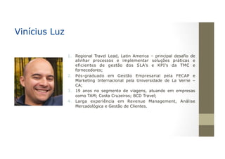 1.  Regional Travel Lead, Latin America – principal desafio de
alinhar processos e implementar soluções práticas e
eficientes de gestão dos SLA’s e KPI’s da TMC e
fornecedores;
2.  Pós-graduado em Gestão Empresarial pela FECAP e
Marketing Internacional pela Universidade de La Verne –
CA;
3.  19 anos no segmento de viagens, atuando em empresas
como TAM; Costa Cruzeiros; BCD Travel;
4.  Larga experiência em Revenue Management, Análise
Mercadológica e Gestão de Clientes.
Vinícius Luz
 