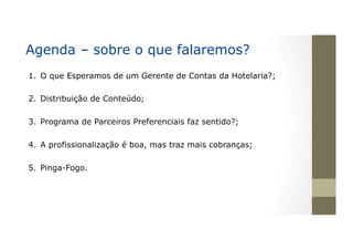 Agenda – sobre o que falaremos?
1.  O que Esperamos de um Gerente de Contas da Hotelaria?;
2.  Distribuição de Conteúdo;
3.  Programa de Parceiros Preferenciais faz sentido?;
4.  A profissionalização é boa, mas traz mais cobranças;
5.  Pinga-Fogo.
 