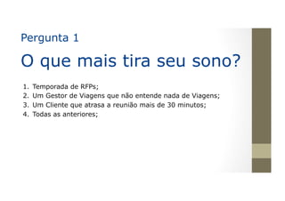 Pergunta 1
O que mais tira seu sono?
1.  Temporada de RFPs;
2.  Um Gestor de Viagens que não entende nada de Viagens;
3.  Um Cliente que atrasa a reunião mais de 30 minutos;
4.  Todas as anteriores;
 