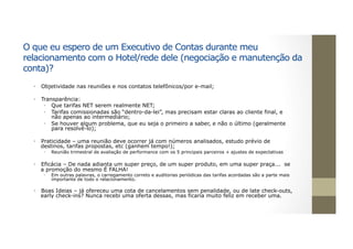 O que eu espero de um Executivo de Contas durante meu
relacionamento com o Hotel/rede dele (negociação e manutenção da
conta)?
•  Objetividade nas reuniões e nos contatos telefônicos/por e-mail;
•  Transparência:
•  Que tarifas NET serem realmente NET;
•  Tarifas comissionadas são “dentro-da-lei”, mas precisam estar claras ao cliente final, e
não apenas ao intermediário;
•  Se houver algum problema, que eu seja o primeiro a saber, e não o último (geralmente
para resolvê-lo);
•  Praticidade – uma reunião deve ocorrer já com números analisados, estudo prévio de
destinos, tarifas propostas, etc (ganhem tempo!);
•  Reunião trimestral de avaliação de performance com os 5 principais parceiros + ajustes de expectativas
•  Eficácia – De nada adianta um super preço, de um super produto, em uma super praça... se
a promoção do mesmo É FALHA!
•  Em outras palavras, o carregamento correto e auditorias periódicas das tarifas acordadas são a parte mais
importante de todo o relacionamento.
•  Boas Ideias – já ofereceu uma cota de cancelamentos sem penalidade, ou de late check-outs,
early check-ins? Nunca recebi uma oferta dessas, mas ficaria muito feliz em receber uma.
 