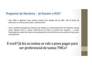 Programa de Parceiros – já fizeram o ROI?
•  Para	 TMCs	 e	 agências	 cujos	 maiores	 clientes	 tem	 adoção	 alta	 do	 OBT,	 não	 há	 forma	 de	
direcionar	as	reservas	para	vocês,	“preferenciais”.	
•  Com	a	proﬁssionalização	dos	Gestores	de	Viagens	e	o	desenvolvimento	da	Hotelaria,	haverá	
maior	 adoção	 online	 e	 menor	 interferência	 da	 TMC	 na	 escolha	 dos	 viajantes	 –	 e	 maior	
ﬁscalização	por	parte	dos	Gestores	da	aplicação	de	tarifas	Net	e	de	outras	práJcas	hoje	pouco	
transparentes.	
	
E	você?	Já	fez	as	contas	se	vale	a	pena	pagar	para	
ser	preferencial	de	tantas	TMCs?	
	
 