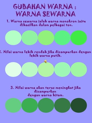GUBAHAN WARNA :
WARNA SEWARNA
1. Warna sewarna ialah warna monokron iaitu
dihasilkan dalam pelbagai ton.

2. Nilai warna lebih rendah jika dicampurkan dengan
lebih warna putih.

3. Nilai warna akan terus meningkat jika
dicampurkan
dengan warna hitam.

 
