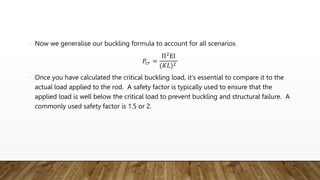• Now we generalise our buckling formula to account for all scenarios
𝑃𝑐𝑟 =
Π2
ΕΙ
(𝐾𝐿)2
• Once you have calculated the critical buckling load, it's essential to compare it to the
actual load applied to the rod. A safety factor is typically used to ensure that the
applied load is well below the critical load to prevent buckling and structural failure. A
commonly used safety factor is 1.5 or 2.
 