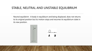 STABLE, NEUTRAL AND UNSTABLE EQUILIBRIUM
• Neutral equilibrim: A body in equilibium and being displaced, does not returns
to its original position but its motion stops and resumes its equilibrium state in
its new position.
 