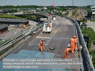 A link span is a type of bridge used mainly in the operation of
moving vehicles on and off a RoRo vessel or ferry, particularly to allow
for tidal changes in water level.
 