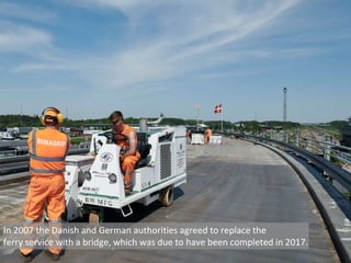In 2007 the Danish and German authorities agreed to replace the
ferry service with a bridge, which was due to have been completed in 2017.
 