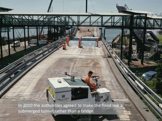 In 2010 the authorities agreed to make the fixed link a
submerged tunnel,rather than a bridge.
 