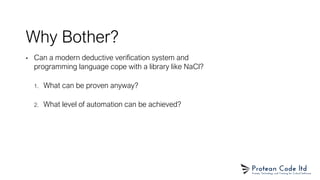 Why Bother?
• Can a modern deductive verification system and
programming language cope with a library like NaCl?
1. What can be proven anyway?
2. What level of automation can be achieved?
 