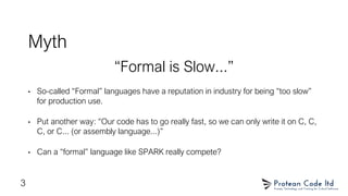 Myth
“Formal is Slow...”
• So-called “Formal” languages have a reputation in industry for being “too slow”
for production use.
• Put another way: “Our code has to go really fast, so we can only write it on C, C,
C, or C... (or assembly language...)”
• Can a “formal” language like SPARK really compete?
3
 