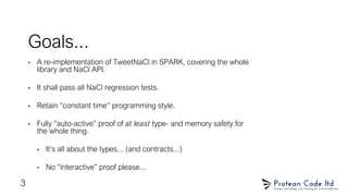 Goals...
• A re-implementation of TweetNaCl in SPARK, covering the whole
library and NaCl API.
• It shall pass all NaCl regression tests.
• Retain “constant time” programming style.
• Fully “auto-active” proof of at least type- and memory safety for
the whole thing.
• It’s all about the types... (and contracts...)
• No “interactive” proof please...
3
 