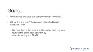 Goals...
• Performance and code size competitive with TweetNaCl.
• Will we find any bugs? En-passant, will we find bugs in
TweetNaCl too?
• We have form in this area: a subtle corner case bug was
found in the Skein hash algorithm by
re-implementing it in SPARK...
 
