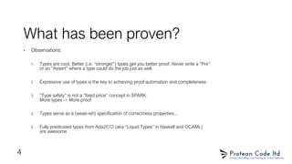 What has been proven?
• Observations:
1. Types are cool. Better (i.e. “stronger”) types get you better proof. Never write a “Pre”
or an “Assert” where a type could do the job just as well.
2. Expressive use of types is the key to achieving proof automation and completeness.
3. “Type safety” is not a “fixed price” concept in SPARK.
More types -> More proof.
4. Types serve as a (weak-ish) specification of correctness properties...
5. Fully predicated types from Ada2012 (aka “Liquid Types” in Haskell and OCAML)
are awesome.
4
 