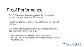 Proof Performance
• Proof of the whole library takes about 4.5 minutes from
scratch on my laptop (using 16 threads).
• Results are cached to improve re-proof of units that haven’t
changed.
• Generating lots of independent VCs parallelizes very well...
Just throw more CPU cores at it...
• but...relies on strict modularity and contracts in
SPARK...so “whole program” or “inter-procedural” proof is
never required...
 