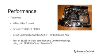 Performance
• Test setup:
• HiFive 1 Rev B board
• SiFive FE310 32-bit RISC-V
• GNAT Community 2020 (GCC 8.4.1) for both C and Ada
• Test an Ed25519 “Sign” operation on a 256 byte message
using both SPARKNaCl and TweetNaCl.
 