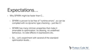 Expectations...
• Why SPARK might be faster than C...
• SPARK is proven to be free of “runtime errors”, so can be
compiled with no dynamic type checking – just like C!
• SPARK has many intrinsic properties that make it
amenable to optimization: no aliasing, no undefined
behaviour, no side-effects in expressions etc.
• So... Let’s experiment with several of the standard
optimization levels...
 