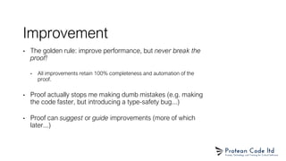 Improvement
• The golden rule: improve performance, but never break the
proof!
• All improvements retain 100% completeness and automation of the
proof.
• Proof actually stops me making dumb mistakes (e.g. making
the code faster, but introducing a type-safety bug...)
• Proof can suggest or guide improvements (more of which
later...)
 