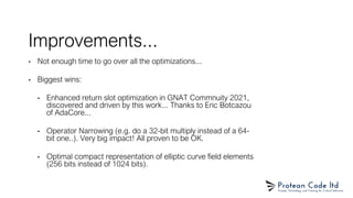Improvements...
• Not enough time to go over all the optimizations...
• Biggest wins:
• Enhanced return slot optimization in GNAT Commnuity 2021,
discovered and driven by this work... Thanks to Eric Botcazou
of AdaCore...
• Operator Narrowing (e.g. do a 32-bit multiply instead of a 64-
bit one..). Very big impact! All proven to be OK.
• Optimal compact representation of elliptic curve field elements
(256 bits instead of 1024 bits).
 