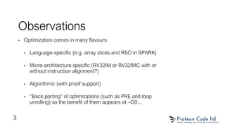Observations
• Optimization comes in many flavours:
• Language-specific (e.g. array slices and RSO in SPARK)
• Micro-architecture specific (RV32IM or RV32IMC with or
without instruction alignment?)
• Algorithmic (with proof support)
• “Back porting” of optimizations (such as PRE and loop
unrolling) so the benefit of them appears at –O0...
3
 