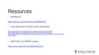 Resources
• SPARKNaCl
https://github.com/rod-chapman/SPARKNaCl
• Long explanations of performance optimization:
https://blog.adacore.com/performance-analysis-and-tuning-of-sparknacl
https://blog.adacore.com/doubling-the-performance-of-sparknacl-again
https://blog.adacore.com/sparknacl-with-gnat-and-spark-community-2021-port-proof-and-
performance
• GNAT/GCC and SPARK Toolsets,
https://www.adacore.com/download/more
 