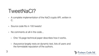 TweetNaCl?
• A complete implementation of the NaCl crypto API, written in
C.
• Source code fits in 100 tweets!
• No comments at all in the code...
• One 16-page technical paper describes how it works.
• Assurance largely rests on dynamic test, lots of users and
the formidable reputation of the authors.
3
 
