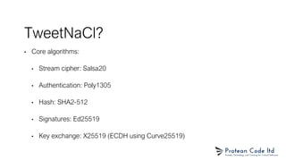 TweetNaCl?
• Core algorithms:
• Stream cipher: Salsa20
• Authentication: Poly1305
• Hash: SHA2-512
• Signatures: Ed25519
• Key exchange: X25519 (ECDH using Curve25519)
 