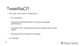 TweetNaCl?
• The code is very hard to understand...
• No comments...
• Cunning mathematical tricks to achieve acceptable
performance...
• “Constant Time” programming style to mitigate side-channel
attack...
• Somewhat terse overview in the paper...
• For example...
3
 