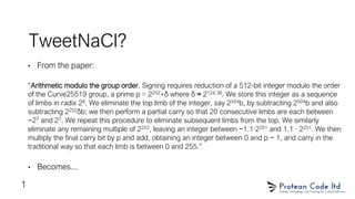TweetNaCl?
• From the paper:
“Arithmetic modulo the group order. Signing requires reduction of a 512-bit integer modulo the order
of the Curve25519 group, a prime p = 2252+δ where δ ≈ 2124.38. We store this integer as a sequence
of limbs in radix 28. We eliminate the top limb of the integer, say 2504b, by subtracting 2504b and also
subtracting 2252δb; we then perform a partial carry so that 20 consecutive limbs are each between
−27 and 27. We repeat this procedure to eliminate subsequent limbs from the top. We similarly
eliminate any remaining multiple of 2252, leaving an integer between −1.1·2251 and 1.1 · 2251. We then
multiply the final carry bit by p and add, obtaining an integer between 0 and p − 1, and carry in the
traditional way so that each limb is between 0 and 255.”
• Becomes...
1
 
