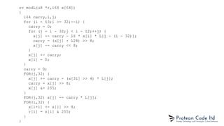 sv modL(u8 *r,i64 x[64])
{
i64 carry,i,j;
for (i = 63;i >= 32;--i) {
carry = 0;
for (j = i - 32;j < i - 12;++j) {
x[j] += carry - 16 * x[i] * L[j - (i - 32)];
carry = (x[j] + 128) >> 8;
x[j] -= carry << 8;
}
x[j] += carry;
x[i] = 0;
}
carry = 0;
FOR(j,32) {
x[j] += carry - (x[31] >> 4) * L[j];
carry = x[j] >> 8;
x[j] &= 255;
}
FOR(j,32) x[j] -= carry * L[j];
FOR(i,32) {
x[i+1] += x[i] >> 8;
r[i] = x[i] & 255;
}
}
 