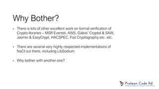 Why Bother?
• There is lots of other excellent work on formal verification of
Crypto libraries – MSR Everest, AWS, Galois’ Cryptol & SAW,
Jasmin & EasyCrypt, HACSPEC, Fiat Cryptography etc. etc.
• There are several very highly respected implementations of
NaCl out there, including LibSodium.
• Why bother with another one?
 