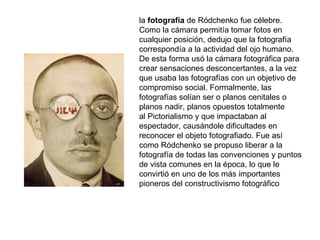 la fotografía de Ródchenko fue célebre. Como la cámara permitía tomar fotos en cualquier posición, dedujo que la fotografía correspondía a la actividad del ojo humano. De esta forma usó la cámara fotográfica para crear sensaciones desconcertantes, a la vez que usaba las fotografías con un objetivo de compromiso social. Formalmente, las fotografías solían ser o planos cenitales o planos nadir, planos opuestos totalmente al Pictorialismo y que impactaban al espectador, causándole dificultades en reconocer el objeto fotografiado. Fue así como Ródchenko se propuso liberar a la fotografía de todas las convenciones y puntos de vista comunes en la época, lo que le convirtió en uno de los más importantes pioneros del constructivismo fotográfico