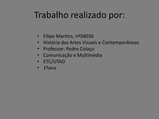Trabalho realizado por:
•
•
•
•
•
•

Filipe Martins, nº58036
História das Artes Visuais e Contemporâneas
Professor: Pedro Colaço
Comunicação e Multimédia
ETC/UTAD
1ºano

 