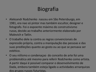 Biografia
• Aleksandr Rodchenko nasceu em São Petersburgo, em
1981, era nao só pintor mas também escultor, designer e
fotografo. Foi o expoente máximo do construtivismo
russo, devido ao trabalho anteriormente elaborado por
Malevich e Tatlin.
• O trabalho dele ia contra as regras convencionais de
expressão própria, contra a manipulação das pessoas e das
suas predileções quanto ao gosto ou ao que se pensava ser
estético.
• O seu niilismo e condenaçao do conceito de arte foi uma
problemática até mesmo para referir Rodchenko como artista.
A partir daqui é possivel comparar o desenvolvimento de
Dada, embora também esteja ligado a actividades arnarquicas
dos grupos russos futuristas.

 