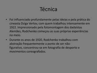 Técnica
• Foi influenciado profundamente pelas ideias e pela prática do
cineasta Dziga Vertov, com quem trabalhou intensamente em
1922. Impressionado pela fotomontagem dos dadaístas
Alemães, Rodchenko começou as suas próprias experiências
no meio.
• Durante os anos de 1920, Rodchenko trabalhou com
abstração frequentemente a ponto de ser nãofigurativo, concentrou-se em fotografia de desporto e
movimentos coreografados.

 