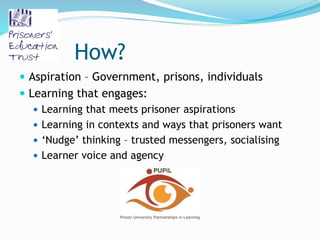 How?
 Aspiration – Government, prisons, individuals
 Learning that engages:
 Learning that meets prisoner aspirations
 Learning in contexts and ways that prisoners want
 ‘Nudge’ thinking – trusted messengers, socialising
 Learner voice and agency
 
