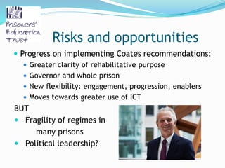 Risks and opportunities
 Progress on implementing Coates recommendations:
 Greater clarity of rehabilitative purpose
 Governor and whole prison
 New flexibility: engagement, progression, enablers
 Moves towards greater use of ICT
BUT
 Fragility of regimes in
many prisons
 Political leadership?
 