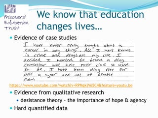 We know that education
changes lives…
 Evidence of case studies
https://www.youtube.com/watch?v=RPMgkjVo5C4&feature=youtu.be
 Evidence from qualitative research
 desistance theory – the importance of hope & agency
 Hard quantified data
 