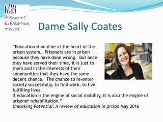 Dame Sally Coates
“Education should be at the heart of the
prison system… Prisoners are in prison
because they have done wrong. But once
they have served their time, it is just to
them and in the interests of their
communities that they have the same
decent chance. The chance to re-enter
society successfully, to find work, to live
fulfilling lives.
If education is the engine of social mobility, it is also the engine of
prisoner rehabilitation.”
Unlocking Potential: A review of education in prison May 2016
 