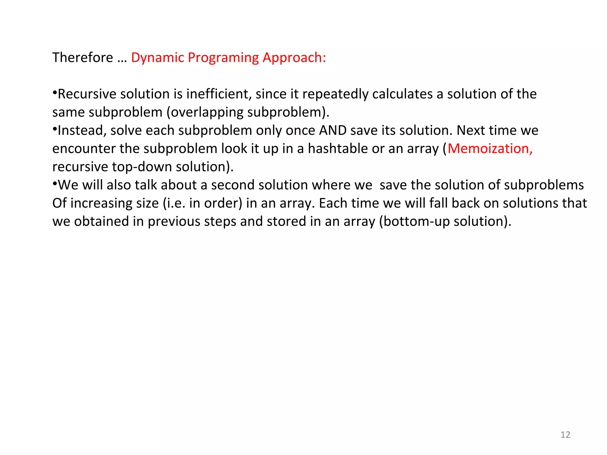 12
Therefore … Dynamic Programing Approach:
•Recursive solution is inefficient, since it repeatedly calculates a solution of the
same subproblem (overlapping subproblem).
•Instead, solve each subproblem only once AND save its solution. Next time we
encounter the subproblem look it up in a hashtable or an array (Memoization,
recursive top-down solution).
•We will also talk about a second solution where we save the solution of subproblems
Of increasing size (i.e. in order) in an array. Each time we will fall back on solutions that
we obtained in previous steps and stored in an array (bottom-up solution).
 