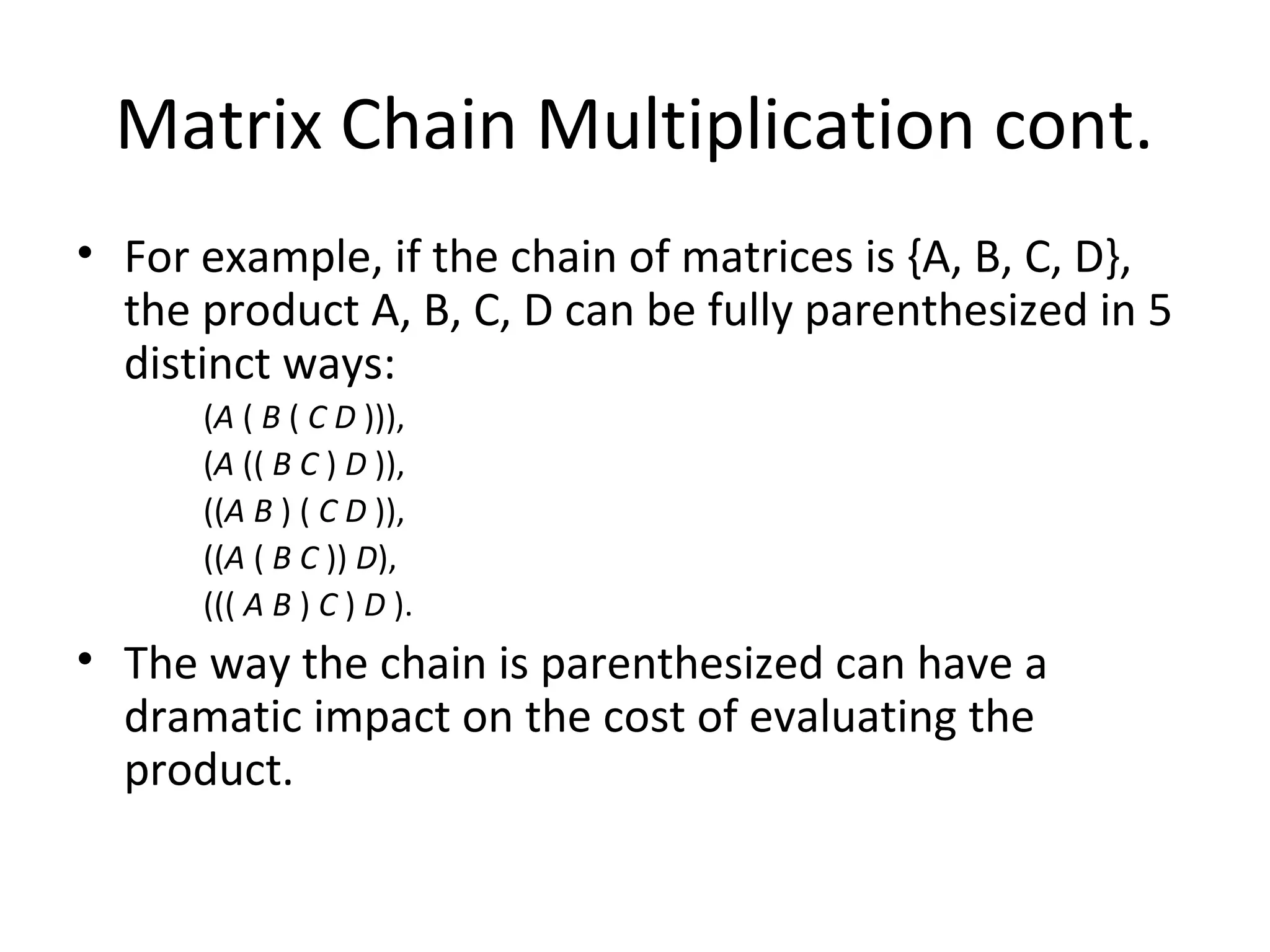 Matrix Chain Multiplication cont.
• For example, if the chain of matrices is {A, B, C, D},
the product A, B, C, D can be fully parenthesized in 5
distinct ways:
(A ( B ( C D ))),
(A (( B C ) D )),
((A B ) ( C D )),
((A ( B C )) D),
((( A B ) C ) D ).
• The way the chain is parenthesized can have a
dramatic impact on the cost of evaluating the
product.
 