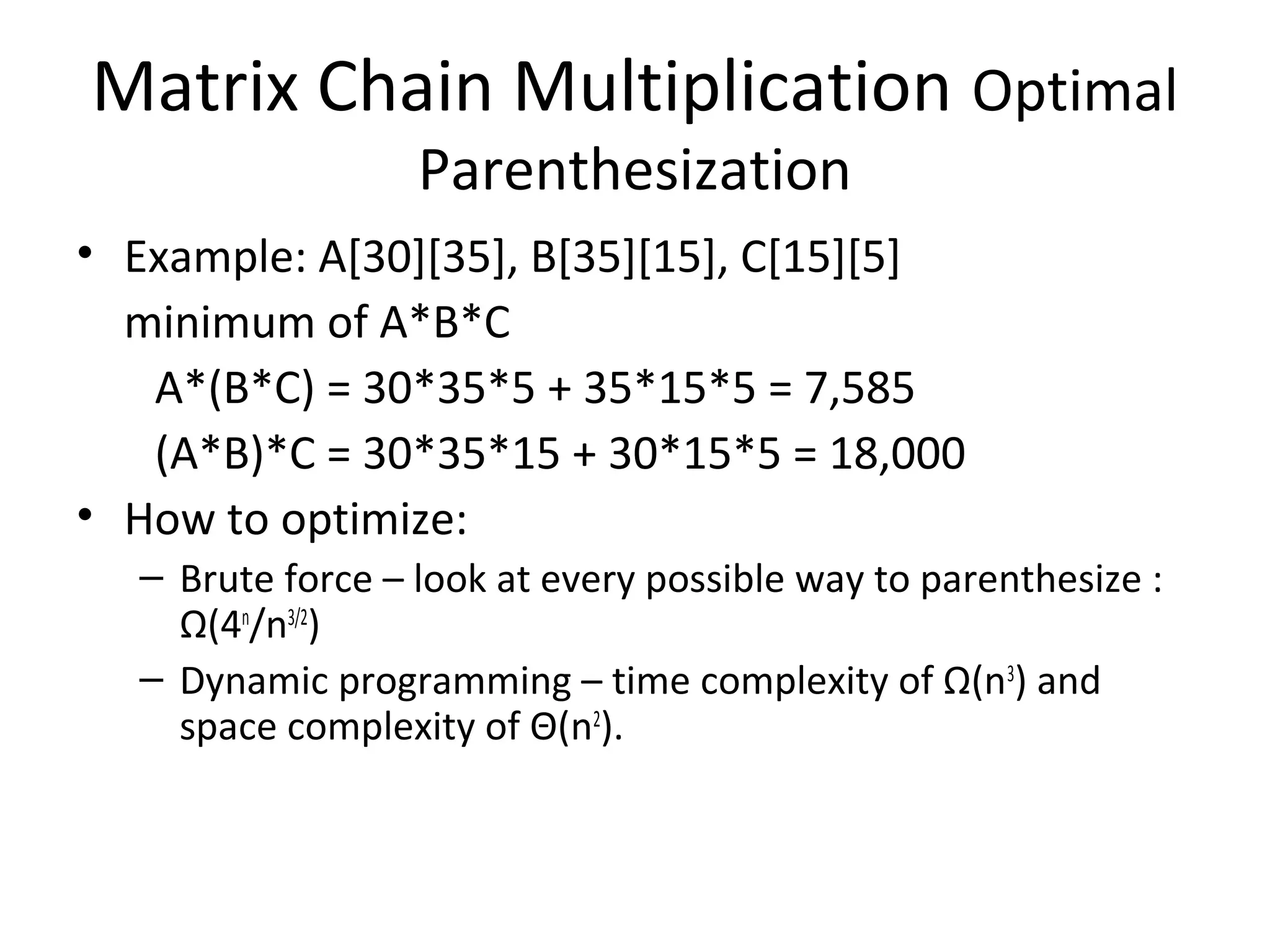 Matrix Chain Multiplication Optimal
Parenthesization
• Example: A[30][35], B[35][15], C[15][5]
minimum of A*B*C
A*(B*C) = 30*35*5 + 35*15*5 = 7,585
(A*B)*C = 30*35*15 + 30*15*5 = 18,000
• How to optimize:
– Brute force – look at every possible way to parenthesize :
Ω(4n
/n3/2
)
– Dynamic programming – time complexity of Ω(n3
) and
space complexity of Θ(n2
).
 