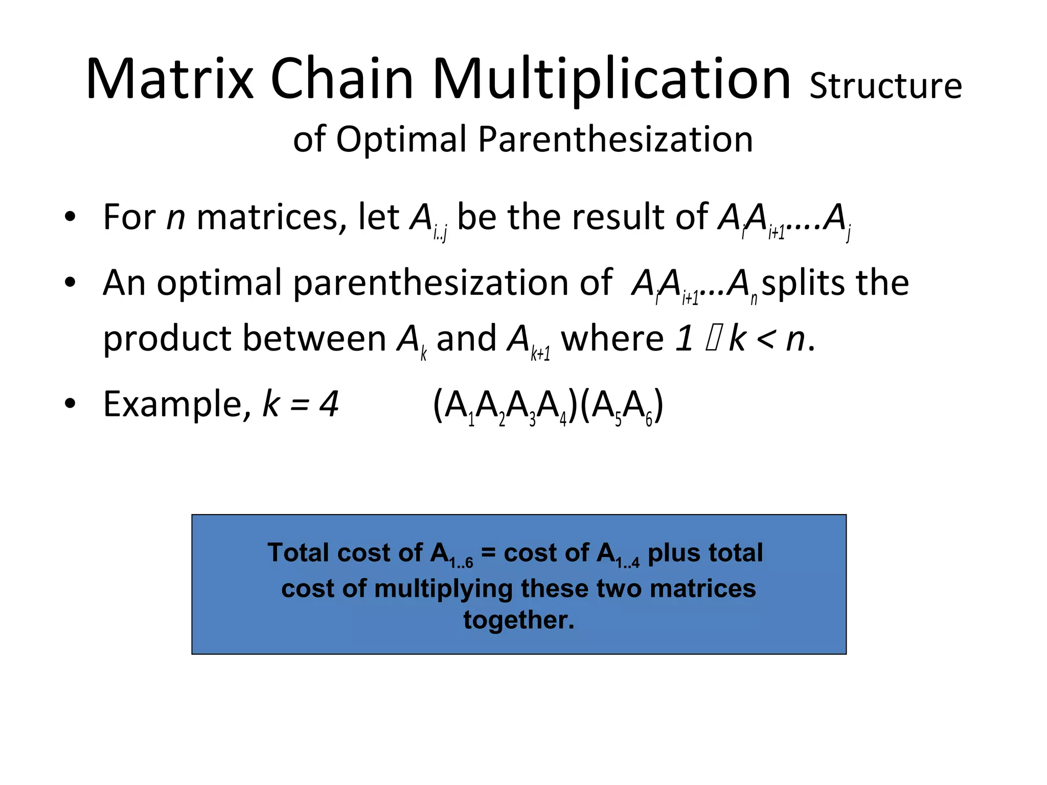 Matrix Chain Multiplication Structure
of Optimal Parenthesization
• For n matrices, let Ai..j be the result of AiAi+1….Aj
• An optimal parenthesization of AiAi+1…Ansplits the
product between Ak and Ak+1 where 1  k < n.
• Example, k = 4 (A1A2A3A4)(A5A6)
Total cost of A1..6 = cost of A1..4 plus total
cost of multiplying these two matrices
together.
 