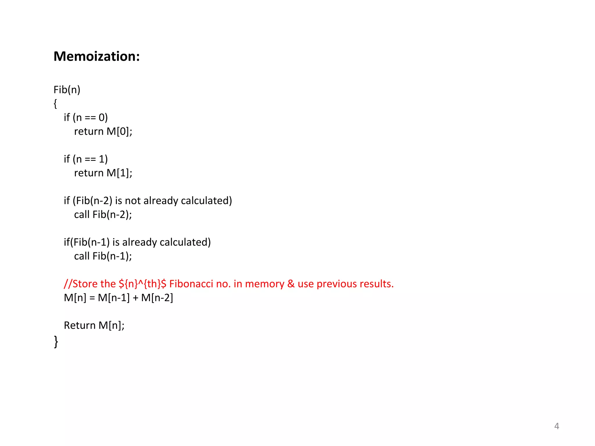 4
Memoization:
Fib(n)
{
if (n == 0)
return M[0];
if (n == 1)
return M[1];
if (Fib(n-2) is not already calculated)
call Fib(n-2);
if(Fib(n-1) is already calculated)
call Fib(n-1);
//Store the ${n}^{th}$ Fibonacci no. in memory & use previous results.
M[n] = M[n-1] + M[n-2]
Return M[n];
}
 